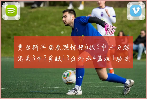 费尔斯半场表现惊艳6投5中三分球完美3中3贡献13分外加4篮板1助攻4抢断