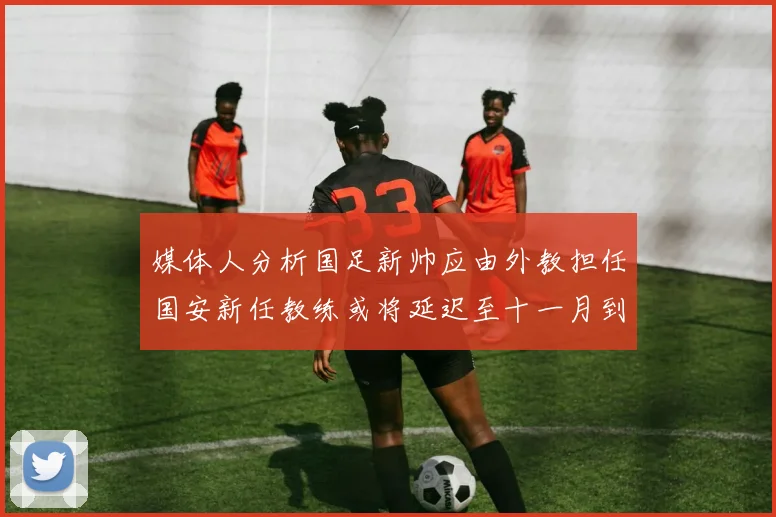 媒体人分析国足新帅应由外教担任国安新任教练或将延迟至十一月到位