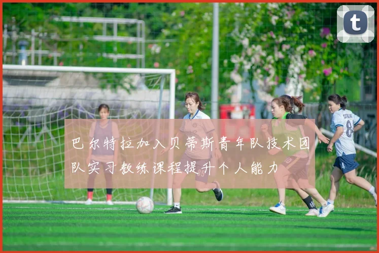 巴尔特拉加入贝蒂斯青年队技术团队实习教练课程提升个人能力