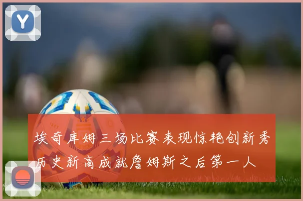 埃奇库姆三场比赛表现惊艳创新秀历史新高成就詹姆斯之后第一人