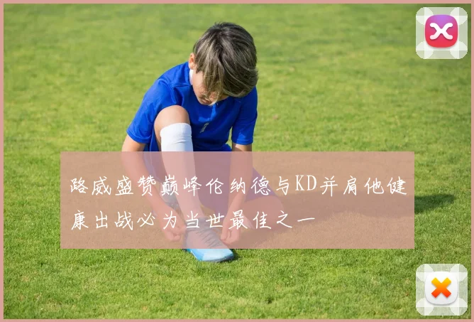 路威盛赞巅峰伦纳德与KD并肩他健康出战必为当世最佳之一
