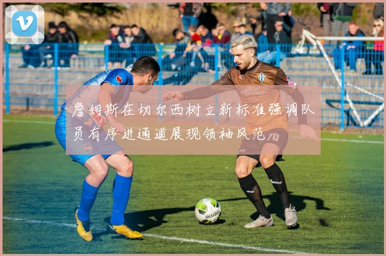 詹姆斯在切尔西树立新标准强调队员有序进通道展现领袖风范
