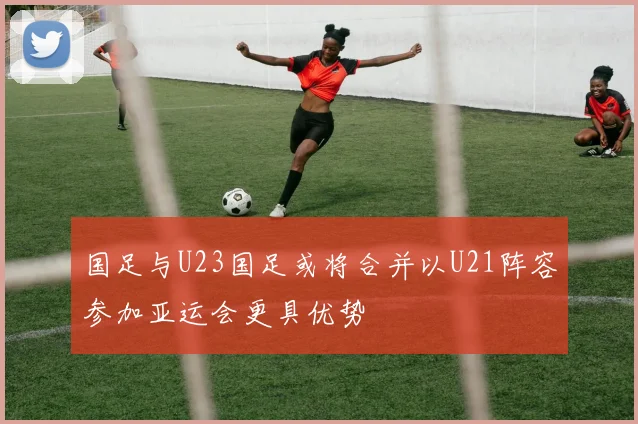 国足与U23国足或将合并以U21阵容参加亚运会更具优势