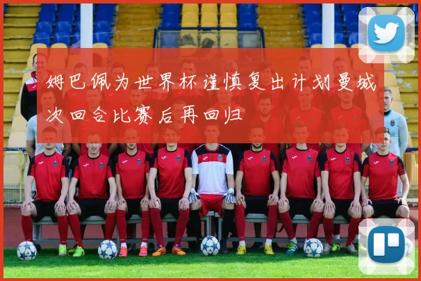 姆巴佩为世界杯谨慎复出计划曼城次回合比赛后再回归