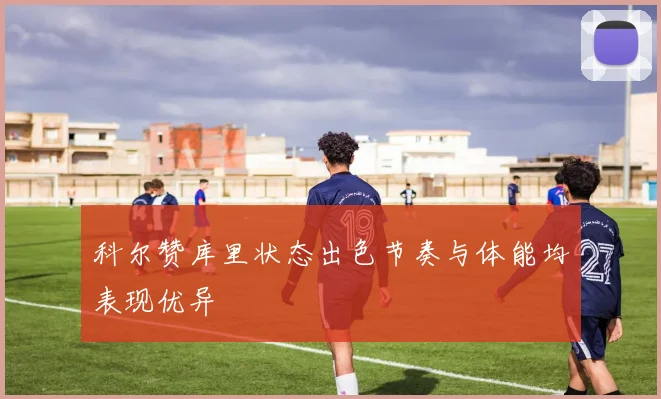 科尔赞库里状态出色节奏与体能均表现优异