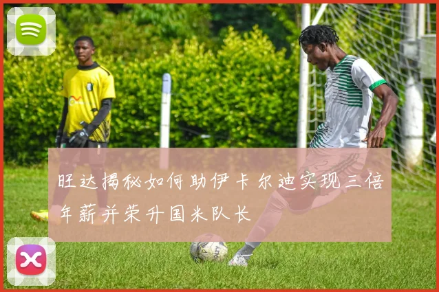 旺达揭秘如何助伊卡尔迪实现三倍年薪并荣升国米队长