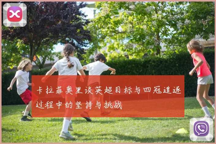卡拉菲奥里谈英超目标与四冠追逐过程中的坚持与挑战