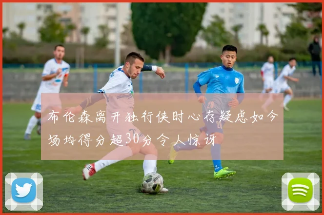 布伦森离开独行侠时心存疑虑如今场均得分超30分令人惊讶