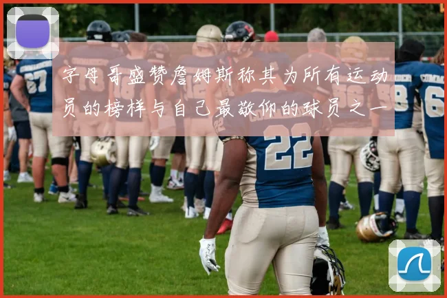 字母哥盛赞詹姆斯称其为所有运动员的榜样与自己最敬仰的球员之一