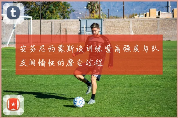 安芬尼西蒙斯谈训练营高强度与队友间愉快的磨合过程