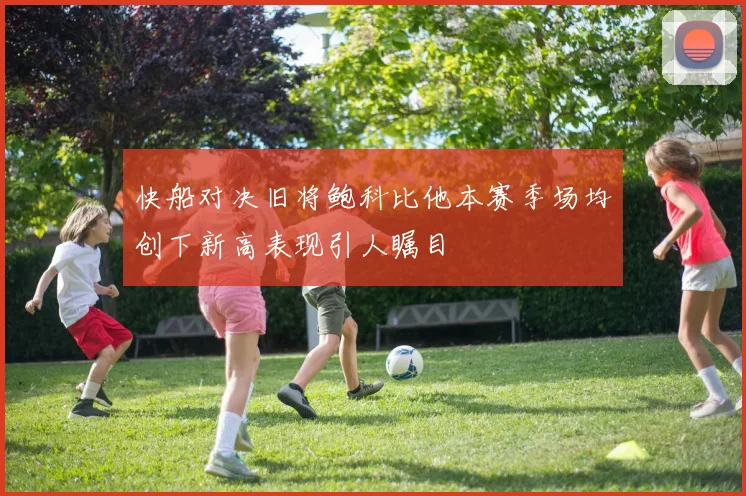 快船对决旧将鲍科比他本赛季场均创下新高表现引人瞩目
