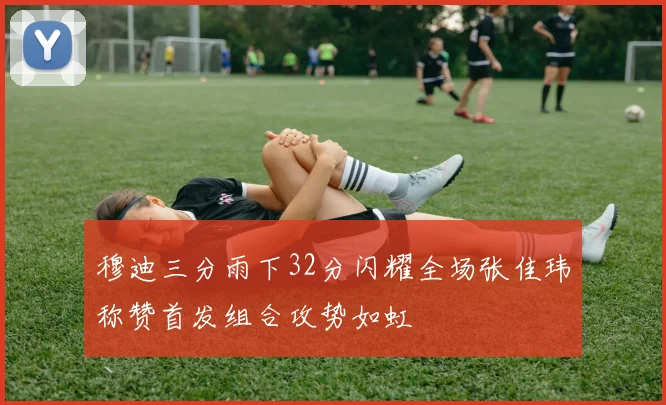 穆迪三分雨下32分闪耀全场张佳玮称赞首发组合攻势如虹