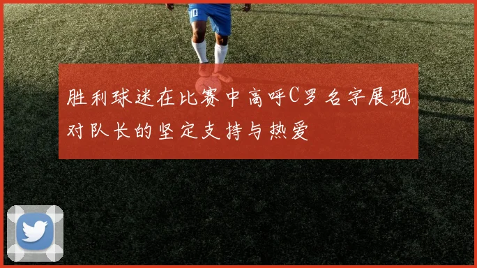 胜利球迷在比赛中高呼C罗名字展现对队长的坚定支持与热爱