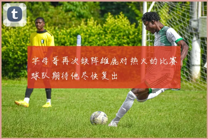 字母哥再次缺阵雄鹿对热火的比赛球队期待他尽快复出
