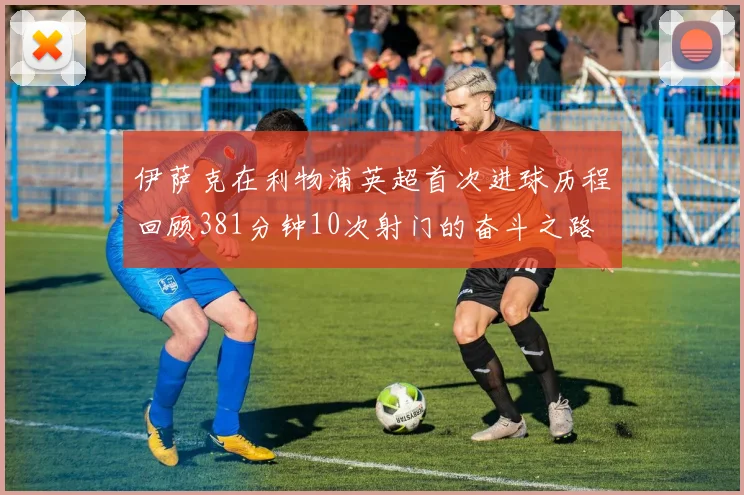 伊萨克在利物浦英超首次进球历程回顾381分钟10次射门的奋斗之路
