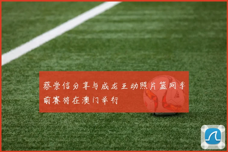 蔡崇信分享与成龙互动照片篮网季前赛将在澳门举行