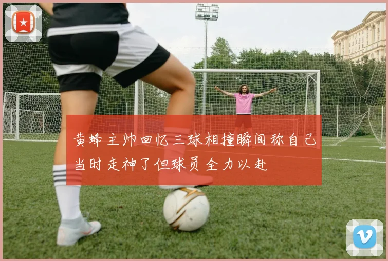 黄蜂主帅回忆三球相撞瞬间称自己当时走神了但球员全力以赴