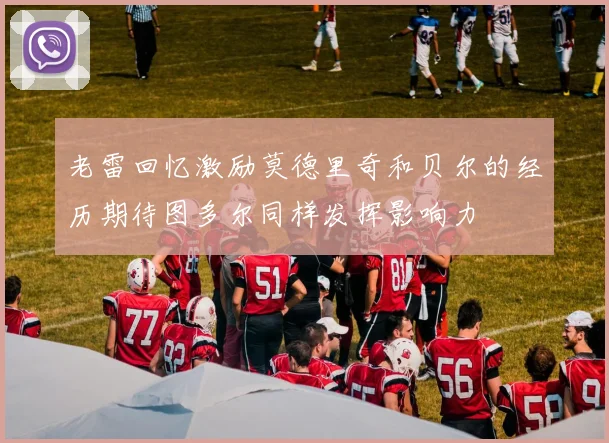 老雷回忆激励莫德里奇和贝尔的经历期待图多尔同样发挥影响力