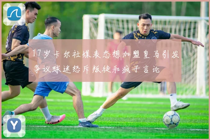 17岁卡尔社媒表态想加盟皇马引发争议球迷怒斥叛徒和疯子言论