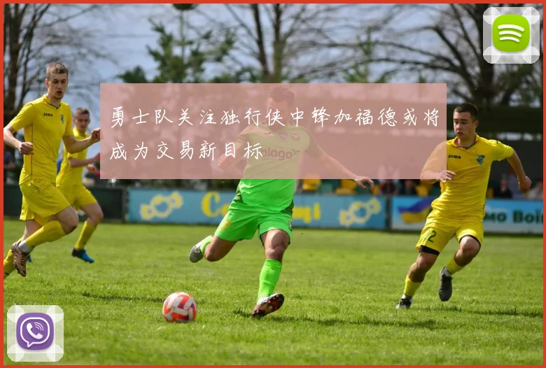 勇士队关注独行侠中锋加福德或将成为交易新目标