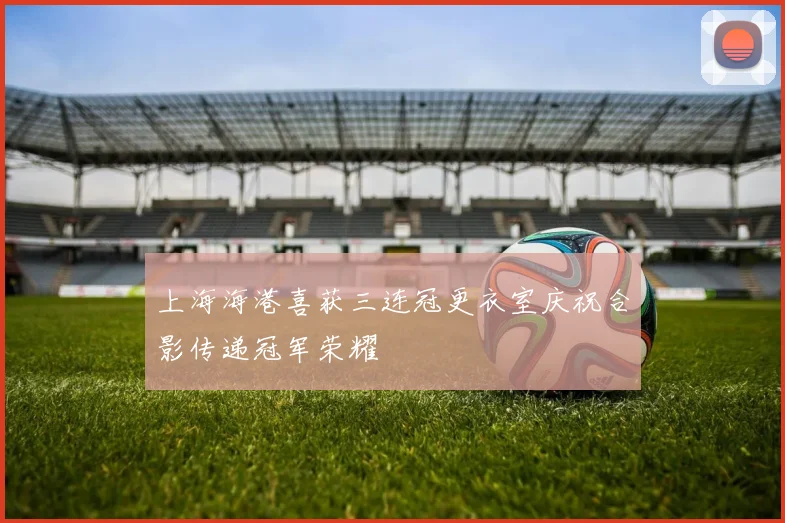 上海海港喜获三连冠更衣室庆祝合影传递冠军荣耀