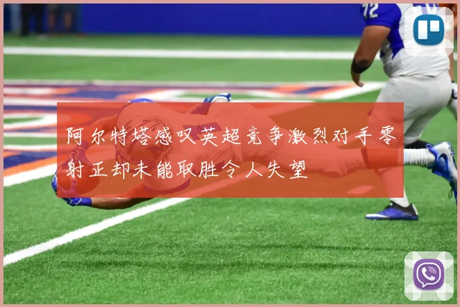 阿尔特塔感叹英超竞争激烈对手零射正却未能取胜令人失望