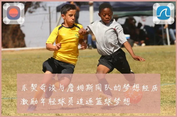 东契奇谈与詹姆斯同队的梦想经历激励年轻球员追逐篮球梦想