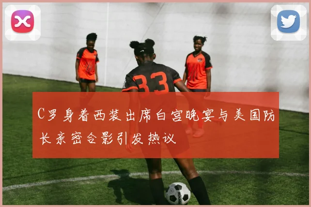 C罗身着西装出席白宫晚宴与美国防长亲密合影引发热议