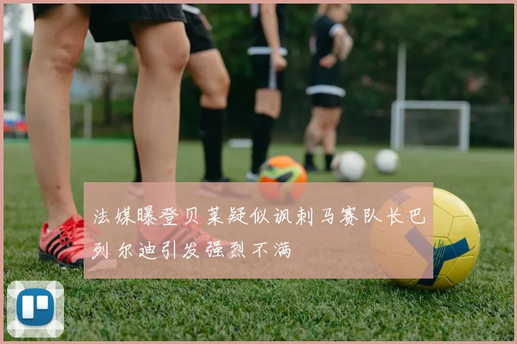 法媒曝登贝莱疑似讽刺马赛队长巴列尔迪引发强烈不满