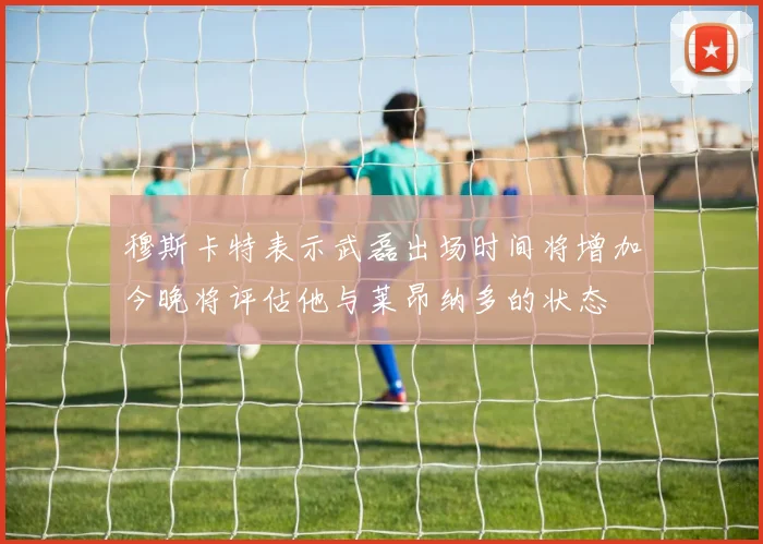 穆斯卡特表示武磊出场时间将增加今晚将评估他与莱昂纳多的状态