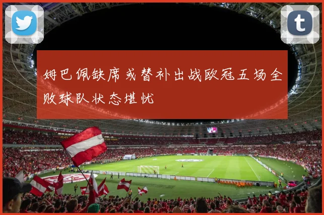 姆巴佩缺席或替补出战欧冠五场全败球队状态堪忧