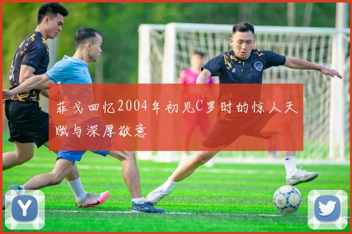 菲戈回忆2004年初见C罗时的惊人天赋与深厚敬意