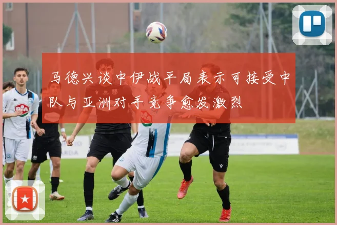 马德兴谈中伊战平局表示可接受中队与亚洲对手竞争愈发激烈