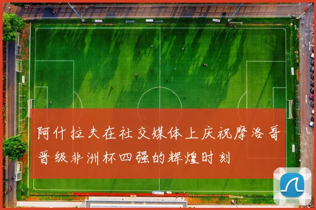 阿什拉夫在社交媒体上庆祝摩洛哥晋级非洲杯四强的辉煌时刻