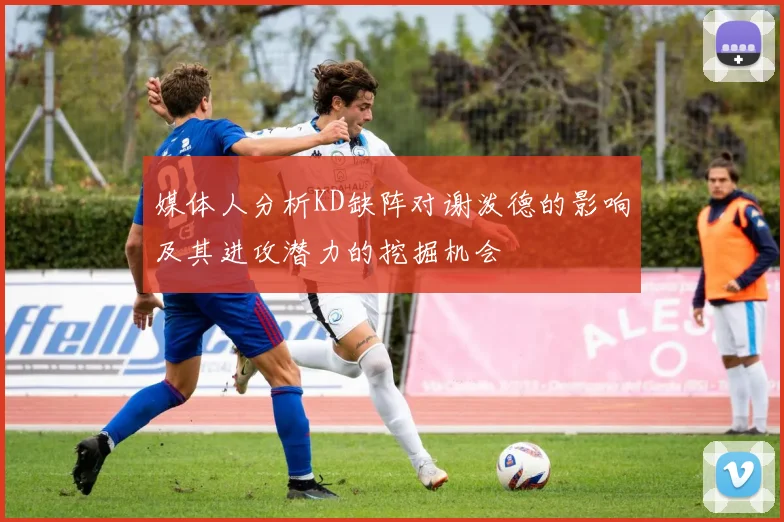 媒体人分析KD缺阵对谢泼德的影响及其进攻潜力的挖掘机会