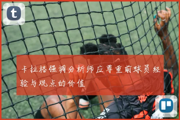 卡拉格强调分析师应尊重前球员经验与观点的价值
