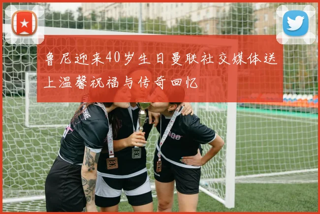鲁尼迎来40岁生日曼联社交媒体送上温馨祝福与传奇回忆