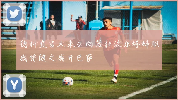 德科直言未来去向若拉波尔塔辞职我将随之离开巴萨