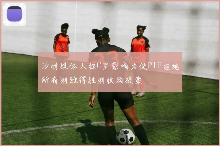 沙特媒体人称C罗影响力使PIF拒绝所有利雅得胜利收购提案
