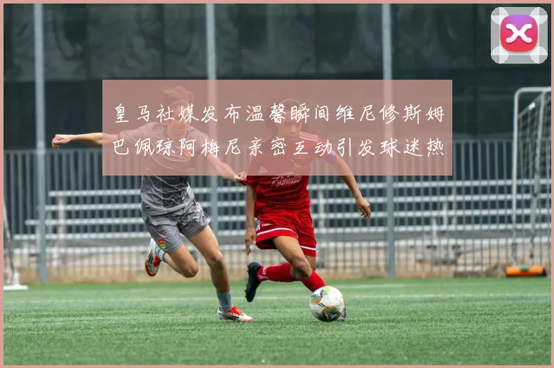皇马社媒发布温馨瞬间维尼修斯姆巴佩琼阿梅尼亲密互动引发球迷热议