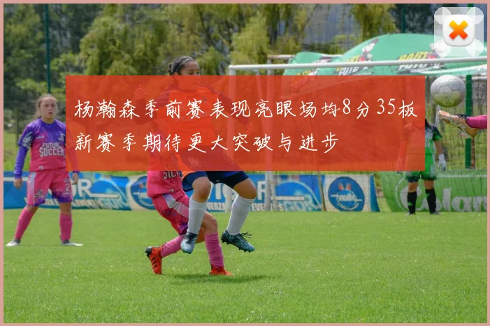 杨瀚森季前赛表现亮眼场均8分35板新赛季期待更大突破与进步