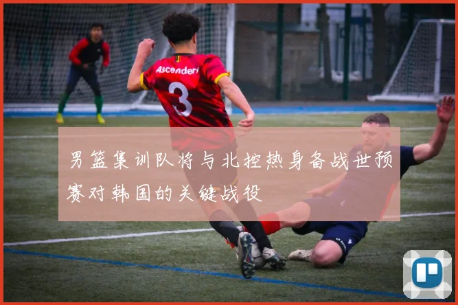 男篮集训队将与北控热身备战世预赛对韩国的关键战役