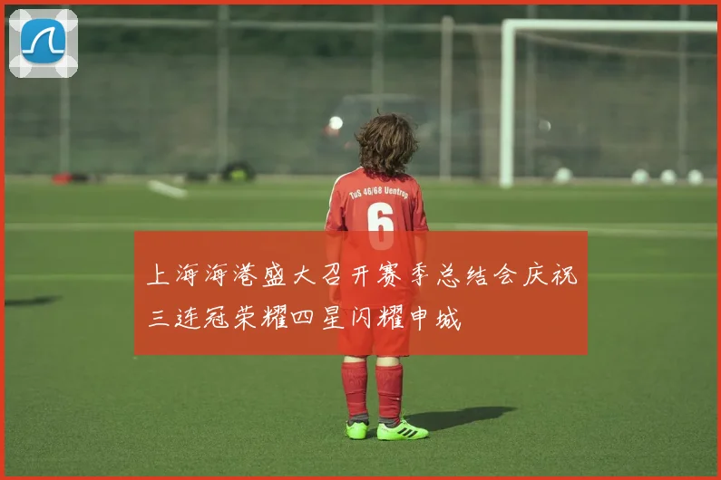 上海海港盛大召开赛季总结会庆祝三连冠荣耀四星闪耀申城