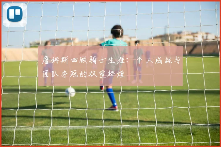 詹姆斯回顾骑士生涯：个人成就与团队夺冠的双重辉煌